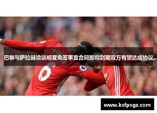 巴黎与萨拉赫洽谈明夏免签事宜合同即将到期双方有望达成协议