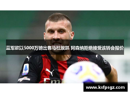 蓝军欲以5000万镑出售马杜埃凯 阿森纳拒绝接受该转会报价