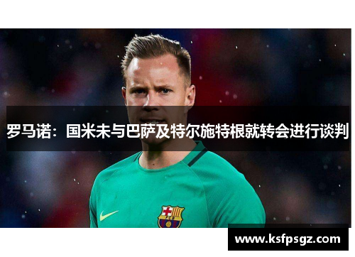 罗马诺：国米未与巴萨及特尔施特根就转会进行谈判