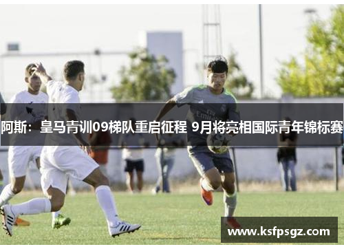阿斯：皇马青训09梯队重启征程 9月将亮相国际青年锦标赛