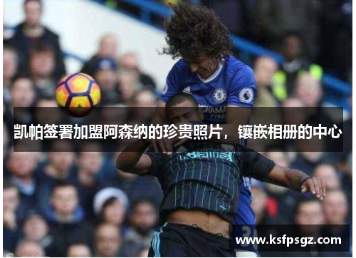 凯帕签署加盟阿森纳的珍贵照片，镶嵌相册的中心